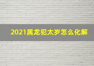 2021属龙犯太岁怎么化解