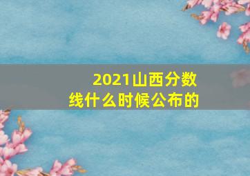 2021山西分数线什么时候公布的