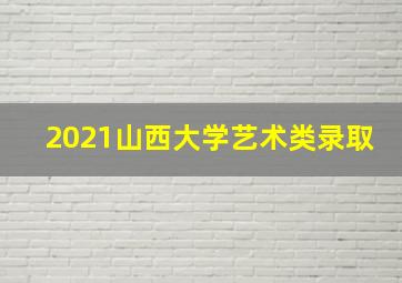 2021山西大学艺术类录取