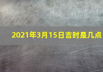 2021年3月15日吉时是几点