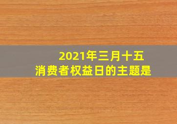 2021年三月十五消费者权益日的主题是