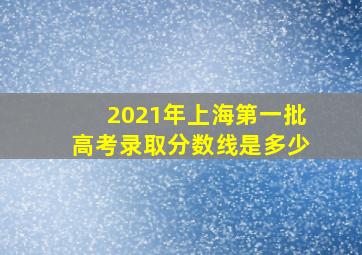 2021年上海第一批高考录取分数线是多少