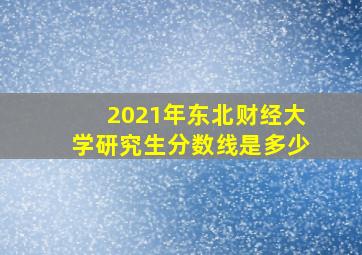 2021年东北财经大学研究生分数线是多少