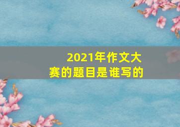 2021年作文大赛的题目是谁写的