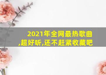 2021年全网最热歌曲,超好听,还不赶紧收藏吧