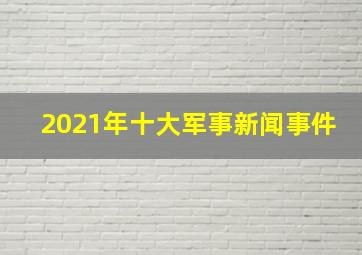 2021年十大军事新闻事件