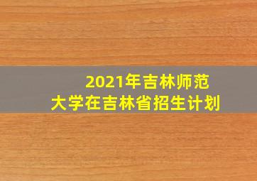 2021年吉林师范大学在吉林省招生计划