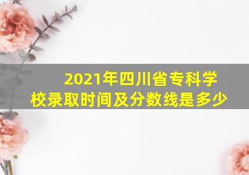 2021年四川省专科学校录取时间及分数线是多少