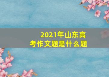 2021年山东高考作文题是什么题