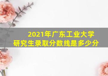 2021年广东工业大学研究生录取分数线是多少分