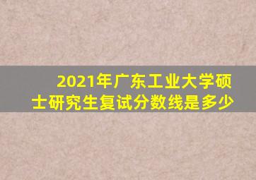 2021年广东工业大学硕士研究生复试分数线是多少