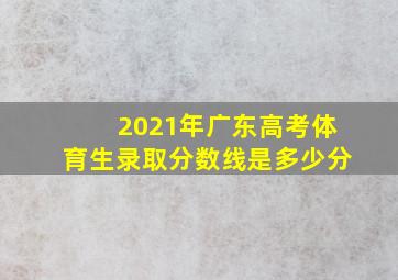 2021年广东高考体育生录取分数线是多少分