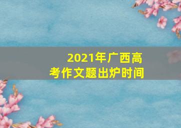 2021年广西高考作文题出炉时间