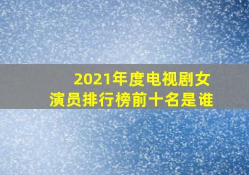 2021年度电视剧女演员排行榜前十名是谁