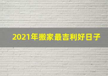 2021年搬家最吉利好日子