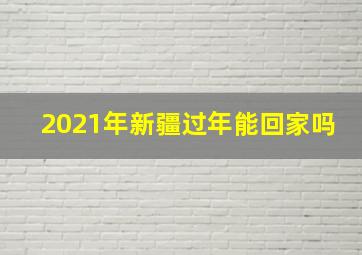 2021年新疆过年能回家吗