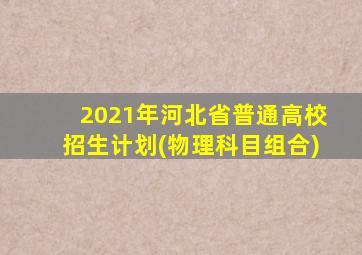 2021年河北省普通高校招生计划(物理科目组合)