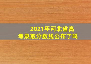 2021年河北省高考录取分数线公布了吗