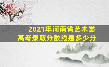 2021年河南省艺术类高考录取分数线是多少分