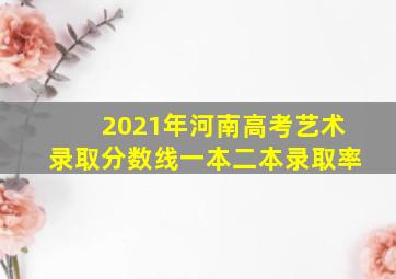 2021年河南高考艺术录取分数线一本二本录取率