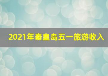 2021年秦皇岛五一旅游收入