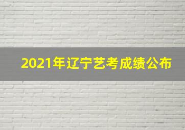 2021年辽宁艺考成绩公布