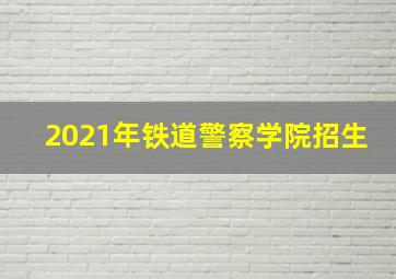 2021年铁道警察学院招生