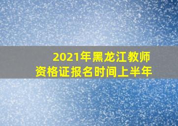 2021年黑龙江教师资格证报名时间上半年