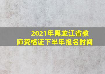 2021年黑龙江省教师资格证下半年报名时间