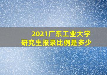 2021广东工业大学研究生报录比例是多少