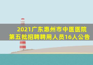 2021广东惠州市中医医院第五批招聘聘用人员16人公告