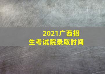 2021广西招生考试院录取时间