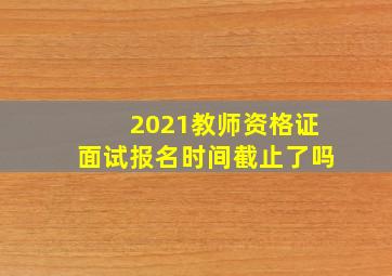 2021教师资格证面试报名时间截止了吗