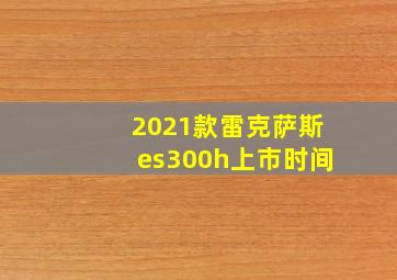 2021款雷克萨斯es300h上市时间