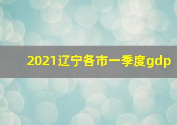 2021辽宁各市一季度gdp