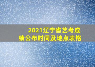 2021辽宁省艺考成绩公布时间及地点表格