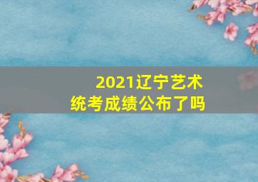 2021辽宁艺术统考成绩公布了吗