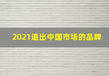 2021退出中国市场的品牌