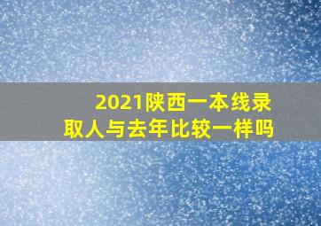 2021陕西一本线录取人与去年比较一样吗