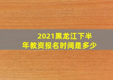 2021黑龙江下半年教资报名时间是多少