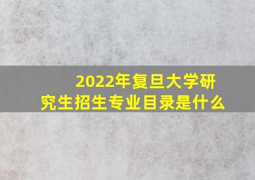 2022年复旦大学研究生招生专业目录是什么