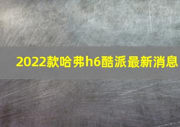 2022款哈弗h6酷派最新消息