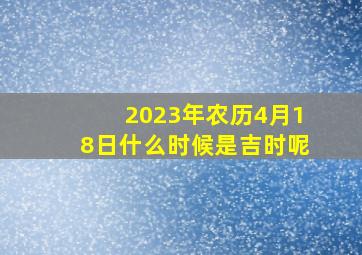 2023年农历4月18日什么时候是吉时呢