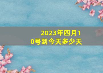 2023年四月10号到今天多少天