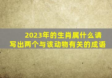 2023年的生肖属什么请写出两个与该动物有关的成语