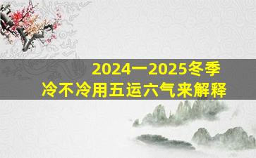 2024一2025冬季冷不冷用五运六气来解释