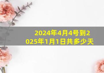 2024年4月4号到2025年1月1日共多少天