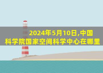 2024年5月10日,中国科学院国家空间科学中心在哪里