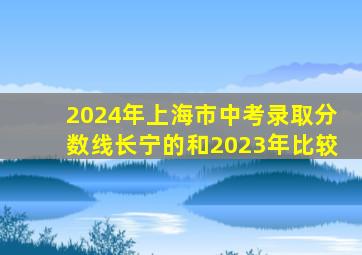 2024年上海市中考录取分数线长宁的和2023年比较