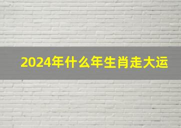 2024年什么年生肖走大运